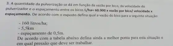 3. A quantidade da pulverização se dá em função da vazão por bico da velocidade do
pulverizador e o espaçamento entre os bicos L/ha=60.000x vazão por bico/velocidade x
espaçamento . De acordo com o exposto defina qual a vazão do bico para a seguinte situação:
-160 litros/ha
-5,5km
- espaçamento de 0,5m.
De acordo com a tabela abaixo defina ainda a melhor ponta para esta situação e
em qual pressão que deve ser trabalhar.