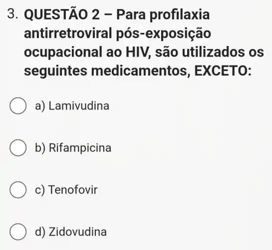 3. QUES TÃO 2 - Par a pro filaxia
antirre trovir al pós -exp osiçã o
ocupac lonal a o HIV, s ão utiliz ados os
seguin tes m edica ment OS, EX CETO .
a) Lan nivudina
b) Rifampicina
c) Tenofovir
d) Z idovudina