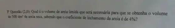 3 Questão (2,0) Qual é o volume de areia úmida que será necessária para que se obtenha o volume
de 500dm^3 de areia seca, sabendo que o coeficiente de inchamento da areia é de 4%