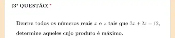 (3* QUESTÃO)
Dentre todos os números reais r e z tais que 3x+2z=12
determine aqueles cujo produto é máximo.