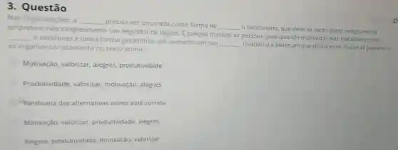 3. Questão
Nas Organizaçōes a __ precisa ser encarada como forma de
__
funcionário, que deve se sentir parte integrante da
empresa e não simplesmente um seguidor de regras. E preciso motivar as pessoas, pois quando motivadas elas trabalham mais
__
e satisfeitas e desta forma garantindo um aumento em sua
__ levando-a a obter um grande sucesso. Avalie as palavras e as organize corretamente no texto acima:
Motivação valorizar, alegres produtividade
Produtividade valorizar, motivação , alegres
Nenhuma das alternativas acima está correta
Motivação valorizar produtividade alegres
Alegres produtividade motivação, valorizar
peice 258