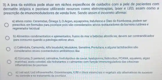 3) A área da estética pode atuar em nichos especificos de cuidados com a pele de pacientes com
dermatite atópica e utilizando recursos como eletroterapias , laser e LED, assim como a
prescrição de imunomoduladores de venda livre. Sendo assim é afirmar.
a) ativos como Ceramidas, Omega 3 , 0.Argan Indufence e óleo de framboesa, podem ser
prescritos em formulas para psoríase pois são considerados ativos restauradores da barreira cutânea e
regenerador tecidual
b) Alimentos condimentados e apimentados, frutos do mar e bebidas alcoólicas devem ser contraindicados
para consumo quando a patologia estiver ativa.
c) Calêndula, Camomila, Alfa bisabolol, Modukine , Sensiline, Portulaca, e alguns lactobacilos são
considerados ativos cosmecéutico antibióticos like
d) Cúrcuma, D pantenol calmaline, fosfolipidios de caviar, hyaloporine,hidroviton, PCANA , squaleno, algas
marinhas, aveia coloidal são hidratantes e calmantes com função imonureguladora das citocinas
inflamatórias da psoriase.
e) Led azul, Led infravermelho , Ozonioterapia, ILIBI e óleos essenciais e vegetais is são alternativas de sucesso
no controle eno da psoríase.