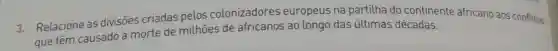 3. Relacione as divisoes criadas pelos colonizadores europeus na partilha do continente africano aos conflitos
que têm causado a morte de milhoes de africanos ao longo das últimas décadas.