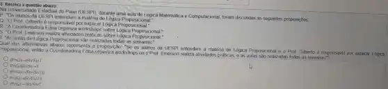 3. Resolva a questão abaixo:
Na Universidade Estadual do Piaui (UE SPI), durante uma aula de Lógica Matemática e Computacional foram discutidas as seguintes proposições:
p. "Os alunos da UESPI a matéria de Lógica
Q: "O Prof Gilberto é responsáve I por Logica Proposicional."
R: "A Coordenadora Edna workshops sobre Lógica
S: "O Prof. Emerson realiza atividades práticas sobre Lógica Proposicional."
T: "As aulas de posicional são realizadas todas as
Qual das alternativas abaixo representa a proposição "Se os alunos da UESPI entendem a matéria de Lógica Proposicional e o Prof Gilberto é responsável por explicar Lógica
Proposicional , então a Coordenadora Edna workshops ou o Prof Emerson realiza atividades práticas, e as aulas são realizadas todas as semanas"?
(Pwedge Q)arrow (RvS)MT
P_(wedge )Q_(wedge )(RvS)arrow T
(P_(wedge )Q)arrow (Rv(Swedge T))
P_(wedge )(Qarrow (RvS)wedge T)
(P_(AQ))arrow (RvS)vT