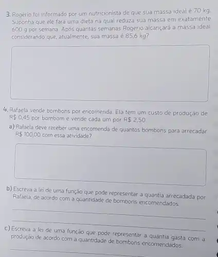 3. Rogério foi informado por um nutricionista de que sua massa ideal é 70 kg.
Suponha que ele fará uma dieta na qual reduza sua massa em exatamente
6009 por semana. Após quantas semanas Rogério alcançará a massa ideal
considerando que , atualmente, sua massa é 85,6 kg?
square 
4. Rafaela vende bombons por encomenda. Ela tem um custo de produção de
R 0,45 por bombom e vende cada um por R 2,50.
a) Rafaela deve receber uma encomenda de quantos bombons para arrecadar
R 100,00 com essa atividade?
square 
b) Escreva a lei de uma função que pode representar a quantia arrecadada por
Rafaela, de acordo com a quantidade de bombons encomendados.
__
C)
produção de acordo com a quantidade de bombons encomendados.
que pode representar a quantia gasta com a
__