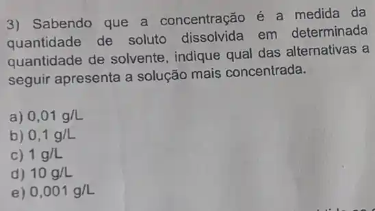 3) Sabendo que a concentração é a medida da
quantidade de soluto dissolvida em determinada
quantidade de solvente, indique qual das alternativas a
seguir apresenta a solução mais concentrada.
a) 0,01g/L
b) 0,1g/L
C) 1g/L
d) 10g/L
e) 0,001g/L