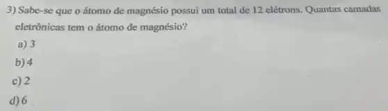 3) Sabe-se que o átomo de magnésio possui um total de 12 elétrons. Quantas camadas
eletrônicas tem o átomo de magnésio?
a) 3
b) 4
c) 2
d) 6