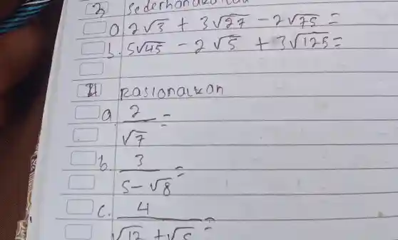 3 sederhan
[

 ( a. ) 2 sqrt(3)+3 sqrt(27)-2 sqrt(75)= 
 ( b. ) 5 sqrt(45)-2 sqrt(5)+3 sqrt(125)=

]
(1) Rasionalkan
a. (2)/(sqrt(7))= 
b. (3)/(5-sqrt(8))= 
c. (4)/(sqrt(12)+sqrt(c))=