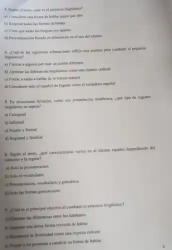 3. Segun el texto ¿qué es el prejuicio lingüistico?
a) Considerar una forma de hablar mejor que otra
b) Respetar todas las formas de hablar
c) Creer que todas las lenguas son iguales
d) Discriminación basada en diferencias en el uso del idioma
4. ¿Cuál de las siguientes afirmaciones refleja una postura para combatir el prejuicio
lingüistico?
a) Criticar a alguien por usar un acento diferente
b) Apreciar las diferencias lingüisticas como una riqueza cultural
c) Forzar a todos a hablar de la misma manera
d) Considerar solo cl español de España como el verdadero español
5. En situaciones formales, como una presentación académica, iquê tipo de registro
lingüístico se espera?
a) Coloquial
b) Informal
c) Neutro y formal
d) Regional y familiar
6. Según el texto ¿qué caracteristicas varian en el idioma español dependiendo del
contexto y la región?
a) Solo la pronunciación
b) Solo el vocabulario
c) Pronunciación, vocabulario y gramática
d) Solo las formas gramaticales
7. ¿Cuál es cl principal objetivo al combati el prejuicio linglistico?
a) Eliminar las diferencias entre los hablantes
b) Imponer una unica forma correcta de hablar
c) Reconocer la diversidad como una riqueza cultural
d) Forzar a las personas a cambiar su forma de hablar