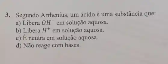 3. Segundo Arrhenius, um ácido é uma substância que:
a) Libera OH^- em solução aquosa.
b) Libera H^+ em solução aquosa.
c) É neutra em solução aquosa.
d) Não reage com bases.