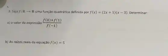 3. Seja f:Rarrow R uma função quadrática definida por f(x)=(2x+1)(x-3) Determinar:
a) o valor da expressão (f(0)+f(1))/(f(-1))
b) As raizes reais da equação f(x)=5