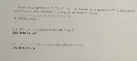 3. Sejam os conjuntos A= 1,2  e B= 0,1,2  Analise como verdadeira (V) ou falsa (F) as afirmativas abaixo Justifique sua resposta em cada afirmativa.
a) () f:xarrow 2x é uma função de A em B
JUSTIFICATIVA:
b) () f:xarrow x+1 é uma função de A em B
JUSTIFICATIVA:
C) () f:xarrow x^2-3x+2 é uma função de A em B
JUS TIFICATIVA: