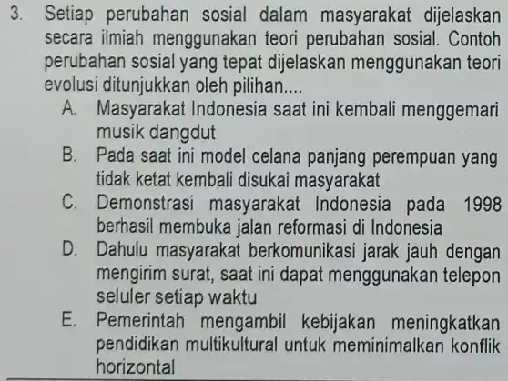 3. Setiap perubahan sosial dalam masyarakat dijelaskan
secara ilmiah menggunakan teor perubahan sosial . Contoh
perubahan sosial yang tepat dijelaskan menggunakan teori
evolus oleh pilihan.... __
A. Masyarakat Indonesia s saat ini kembali menggemari
musik dangdut
B. I Pada saat ini model celana panjang perempuan yang
tidak ketat kembali disukai masyarakat
C. Demonstrasi masyaraka pada 1998
berhasil membuke jalan reformasi di Indonesia
D. Dahulu masyaraka berkomunikasi jarak jauh dengan
mengirim surat, saat ini dapat menggunakan telepon
seluler setiap waktu
E. Pemerintah mengambil kebijakan meningkatkan
pendidikan multikultural untuk meminimalkar konflik
horizontal