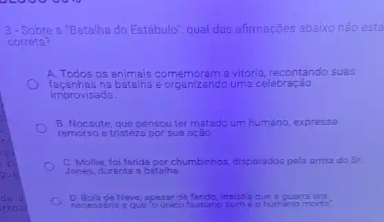 3.- Sobre a "Batalha do Estábulo", qual das afirmações abaixo não está
correta?
A. Todos os animais a vitória, recontando suas
façanhas na batalha e organizando uma celebração
improvisada.
B. Nocaute, que pensou ter matado um humano, expressa
remorso e tristeza por sua ação.
C. Mollie, foi ferida por chumbinhos disparados pela arma do Sr.
Jones, durante a batalha.
de lal	D Bola de Neve, apesar de	insistia que a guerra
radas	necessária e que único humano	é o humano morto