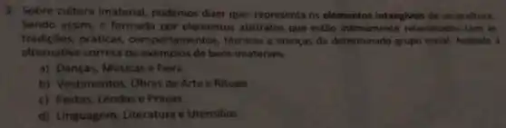 3. Sobre cultura imaterial, podemos dizer que: representa os elementos intangiveis de umacultura
Sendo assim, e formada por elementos abstratos que estão intimamente relacionados com as
tradiçōes, práticas comportamentos, técnicas e crencas de determinado grupo social. Assinale a
alternativa correta de exemplos de bens imaterials:
a) Danças, Músicas e Feira
b) Vestimentos Obras de Arte e Rituais
c) Festas, Lendas e Praças
d) Linguagem Literatura e Utensilios