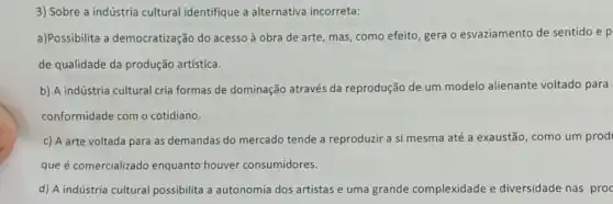 3) Sobre a indústria cultural identifique a alternativa incorreta:
a)Possibilita a democratização do acesso à obra de arte mas, como efeito, gera o esvaziamento de sentido e p
de qualidade da produção artística.
b) A indústria cultural cria formas de dominação através da reprodução de um modelo alienante voltado para
conformidade com o cotidiano.
c) A arte voltada para as demandas do mercado tende a reproduzir a si mesma até a exaustão, como um prod
que é comercializado enquanto houver consumidores.
d) A indústria cultural possibilita a autonomia dos artistas e uma grande complexidade e diversidade nas proc