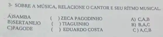 3- SOBRE A MUSICA RELACIONE O CANTOR E SEU RÍTMO MUSICAL.
() ZECA PAGODINHO	A) C,A,B
() TIAGUINHO	B) B,A,C
() EDUARDO COSTA	C ) A,C,B