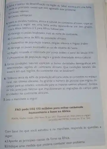 3. sobre o avanço da desertificação na região do Sahel, escreva em uma folha
avulsa as principais causas que têm agravado esse problema:
a) Causas naturais:
b) Causas antrópicas:
4. Sobre as divisões histórica, étnica e cultural do continente africano, copie as
afirmativas a seguir em uma folha avulsa separando-as em dois grupos,
I para África Islâmica e S para África Subsaariana.
a) Abrange os paises localizados mais ao norte do continente.
b) Concentra cerca de 80%  da população africana.
c) Predominio de população branca, religião islâmica e linguas árabes.
d) Abrange os paises localizados ao sul do deserto do Saara.
e) Região ocupada e colonizada por povos árabes a partir do século XVII.
f) Predomínio de população negra e grande diversidade étnico-cultural.
5. Certas condições naturais explicam as baixas densidades demográficas em
determinadas regiōes do continente africano. Que condições naturais são
essas e em que regioes do continente elas se localizam?
6. "Embora cerca de 60%  da população africana ainda se concentre no espaço
rural, nas últimas décadas foi grande o número de pessoas que migrou do
campo para as cidades sobretudo para os maiores centros urbanos". Escreva
os três principais fatores que impulsionaram as migrações do campo para
as cidades no continente africano.
7. Leia a manchete a seguir.
FAO pede USS 172 milhões para evitar catástrofe
humanitária e fome na Africa
PORTAL Nações Unidas. ONU News, 18 jun. 2022 Disponivel em: https://news.un org/pt/
story/2022/06/1793792/. Acesso em: 12 jul. 2022.
Com base no que você estudou e na manchete, responda as questōes a
seguir.
a) Aponte as principais causas da fome na África.
b) Indique uma medida que poderia combater esse problema.