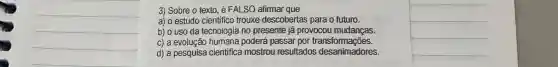 3) Sobre o texto é FALSO afirmar que
__
a) o estudo cientifico trouxe descobertas para o futuro.
b) o uso da tecnologia no presente já provocou mudanças.
c) a evolução humana poderá passar por transformações.
d) a pesquisa cientifica mostrou resultados desanimadores.