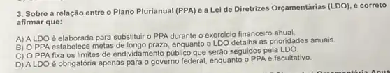 3. Sobre a relação entre o Plano Plurianual (PPA) e a Lei de Diretrizes Orçamentárias (LDO), é correto
afirmar que:
A) ALDO é elaborada para substituir o PPA durante o exercicio financeiro añual.
B) O PPA estabelece metas enquanto a LDO detalha as prioridades anuais.
C) O PPA fixa os limites de endividamento público que serão seguidos pela
D) ALDO é obrigatória apenas para o governo federal, enquanto o PPA é facultativo.