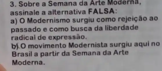 3. Sobre a Semana da Arte Moderna,
assinale a alt ernativa FAL SA:
a) O Modernis mo surgiu como rejeição ao
passado e como busca da liberdade
radical de expressão.
b) O movimento Modernista surgiu aqui no
Brasil a partir da Semana da Arte
Moderna.