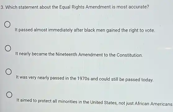 3. Which statement about the Equal Rights Amendment is most accurate?
It passed almost immediately after black men gained the right to vote.
It nearly became the Nineteenth Amendment to the Constitution.
It was very nearly passed in the 1970s and could still be passed today.
It aimed to protect all minorities in the United States, not just African Americans