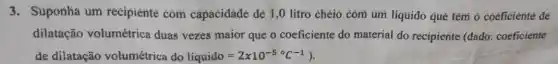 3. Suponhà um recipiente com capaciđáđé đé 1,0 litro chéio cóm um liquido qué têm ở coeficiénté đé
dilatação volumétrica duas vezes maior que o coeficiente do material do recipiente (dado: coeficiente
de dilatação volumétrica do liquido=2times 10^-5^(circ )C^-1)