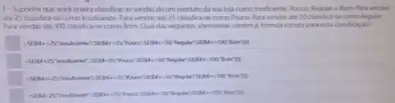 3 - Suponha que você queira classificar as vendas de um produto da sua loja como Insuficiente, Pouco Regular e Bom Para vendas
até 25 classifica-se como Insuficiente.Para vendas até 35 classifica-se como Pouco. Para vendas até 50 classifica-se como Regular.
Para vendas até 100 classifica-se como Bom. Qual das seguintes alternativas contém a formula correta para essa classifica ào?
51099-2877700102028855555597bacaoSylthes.9FPBgd365564c.ct33bcardity=
=SE(B4<25;"Insuficiente": SE(B4:=35:"Pouco":SE(B4 <=50;"Regular":SE(B4 <=100;"Bom"))))
therefore SEBAC=25^circ rrsuricemte^circ ,SE(BAC=35^circ ,Pourc^circ SE(BAC=50^circ Reandat^circ SE,BAC=100C^circ BCom^circ )
KBA=25^circ rasuniticente^ast ,5E(BAc=35,PCuacor^circ SE(BAC=50^circ Pequation SE(BA c=100^circ Romill)
