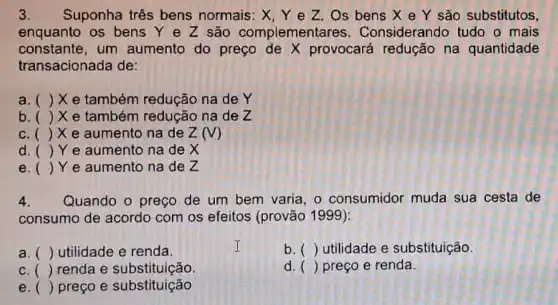 3. Suponha três bens normais: X, Y e Z . Os bens X e Y são substitutos,
enquanto os bens Y e Z são complementares . Considerando tudo o mais
constante,um aumento do preço de X provocará na quantidade
transacionada de:
a. () X e também redução na de Y
b. () X e também redução na de Z
c. ( ()x e aumento na de Z(V)
d () Ye aumento na de X
e () Ye aumento na de Z
4. Quando o preço de um bem varia , o consumidor muda sua cesta de
consumo de acordo com os efeitos (provão 1999):
a. () utilidade e renda.
b. () utilidade e substituição.
c () renda e substituição.
d. () preço e renda.
e () preço e substituição