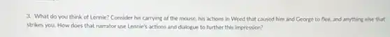 3. What do you think of Lennie? Consider his carrying of the mouse, his actions in Weed that caused him and George to flee.and anything else that
strikes you. How does that narrator use Lennie's actions and dialogue to further this impression?