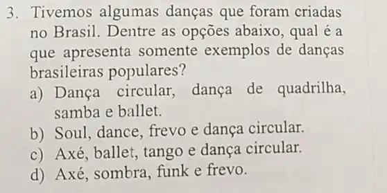 3. Tivemos algumas danças que foram criadas
no Brasil. D entre as opções abaixo, qual é a
que apresenta somente exemplos de dancas
brasileiras populares?
a) Dança circular, dança de quadrilha,
samba e ballet.
b) Soul, dance frevo e dança circular.
c) Axé, ballet tango e dança circular.
d) Axé , sombra, funk e frevo.