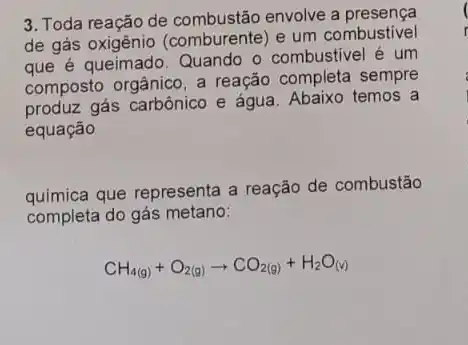 3. Toda reação de envolve a presença
de gás (comburente) e um combustivel
queimado. Quando o combustivel é um
composto orgânico, a reação completa sempre
gás carbônico e água Abaixo temos a
equação
química que representa a reação de combustão
completa do gás metano:
CH_(4(g))+O_(2(g))arrow CO_(2(g))+H_(2)O_((v))