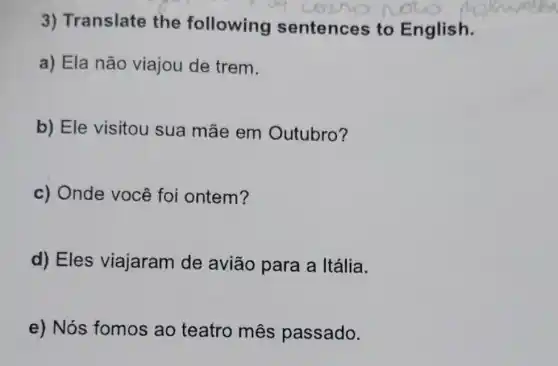 3) Translate the following sentences to English.
a) Ela não viajou de trem.
b) Ele visitou sua mãe em Outubro?
c) Onde você foi ontem?
d) Eles viajaram de avião para a Itália.
e) Nós fomos ao teatro mês passado.