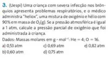 3. (Uespi) Uma criança com severa infecção nos brôn-
quios apresenta problemas respiratórios, e o médico
administra "heliox", uma misture de oxigênioe héliocom
90%  em massade O_(2)(g) Sea pressão atmosférica éigual
a1 atm, calcule a pressào parcial de oxigênio que foi
administrada à criança.
Dados: Massas molares em gcdot mol^-1:He=4;O=16
a) 0,53 atm
c) 0,69 atm
e) 0,82 atm
b) 0,60 atm
d) 0,75 atm