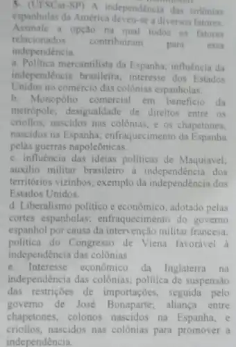 3. (UFSCar-SP) A independencia das colônias
espanholas da América deveu-se a diversos fatores.
Assinale a opção na qual todos os fatores
relacionados contribuiram
para	essa
independencia.
a. Politica mercantilista da Espanha; influência da
independência brasileira interesse dos Estados
Unidos no comércio das colônias espanholas.
b. Monopólio comercial em beneficio da
metropole; desigualdade de direitos entre os
criollos, nascidos nas colônias, e os chapetones.
nascidos na Espanha enfraquecimento da Espanha
pelas guerras napoleônicas.
c. influência das ideias politicas de Maquiavel;
auxilio militar brasileiro dos
territórios vizinhos exemplo da independência dos
Estados Unidos.
d. Liberalismo politico e economico, adotado pelas
cortes espanholas enfraquecimento do governo
espanhol por causa da intervenção militar francesa;
politica do Congresso de Viena favorável a
independência das colônias.
e. Interesse econômico da Inglaterra na
independência das colônias; política de suspensão
das restrições de importações, seguida pelo
governo de José aliança entre