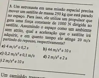 3. Um astronauta em uma missão espacial precisa
mover um satélite de massa 250 kg que está parado
no espaço. Para isso ele utiliza um propulsor que
gera uma força constante de 1000 N dirigida ao
satélite. Assumindo o espaço como um ambiente
sem atrito, qual a aceleração que o satélite irá
adquirir, e em quanto tempo ele atinge 20m/s
partindo do repouso, respectivamente?
a) 4m/s^2 e 0.2 s
b) 44m/s^2 e 10 s
c) 0,2m/s^2 e 0,1m/s
d) 2m/s^2 e2s
2m/s^2 e 10 s
__