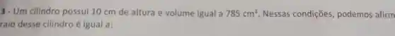 3- Um cilindro possui 10 cm de altura e volume igual a 785cm^3 . Nessas condições , podemos afirm
raio desse cilindro é igual a: