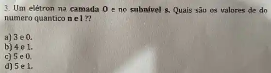 3. Um elétron na camada 0 eno subnível s. Quais são os valores de do
numero quantico n el ??
a) 3 e 0.
b) 4 e 1.
c) 5 e.0.
d) 5 e 1.