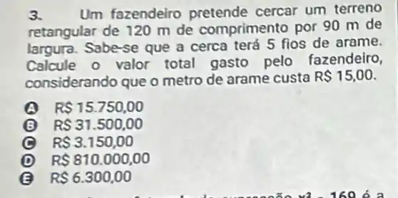 3. Um fazendeiro pretende cercar um terreno
retangular de 120 m de comprimento por 90 m de
largura. Sabe-se que a cerca terá 5 fios de arame.
Calcule o valor total gasto pelo fazendeiro,
considerando que o metro de arame custa R 15,00
A R 15.750,00
RS31.500,00
v
(C) R 3.150,00
D R 810.000,00
R 6.300,00