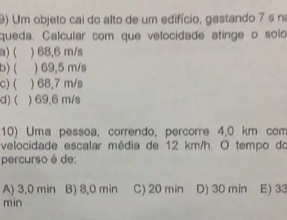 3) Um objeto cai do alto de um edificio gastando 7 sn
queda . Calcular com que velocidade atinge o solo
a) ( ( )68,6m/s
b)( ( )69,5m/s
C) ( ( )68,7m/s
d) ( ( )69,6m/s
10) Um a pesso a. correndo percorre 4 ,0 km cóm
velocidade escalar média de 12km/h . tempo do
percurso 6 de;
A) 3,0 min
B) 8,0 min
C) 20 min
D) 30 min
E) 33
min