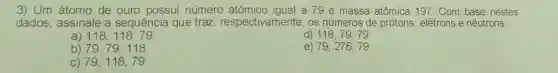 3) Um átomo de ouro possui número a 79 e massa atômica 197.Com base nestes
dados , assinale a sequência que traz respectivamente , os números de protons elétrons e nêutrons:
d)
118,118,79
118,79,79
b 79,79,118
e) 79,276,79
C) 79,118,79