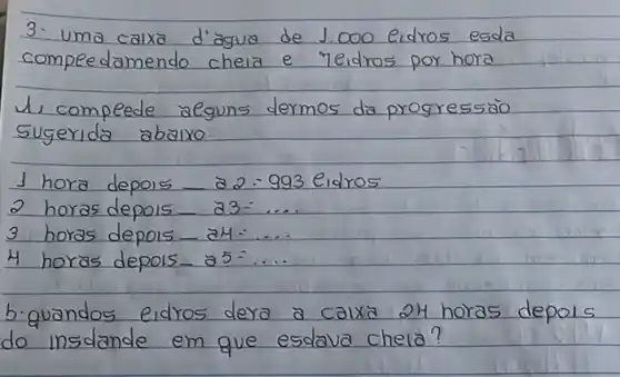 3. uma calxa d'agua de 1.000 eidros esda compedamendo cheia e reidros por hora
1, compede aeguns dermos da progressäo sugerida abaixo:
1 hora depois _ a 2 - 993 eidros
2 horas depois _ a 3 -....
3 horas depois _ aH -...
4 horas depois _ a 5=ldots 
b-quandos eidros dera a calxa 24 horas depols do insdande em que esdava chela?