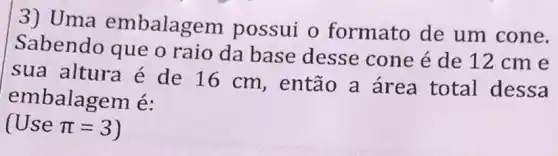 3) Uma embalage m possui o formato de um cone.
Sabendo que o raio da base desse cone é de 12 cm e
sua altura é de 16 cm , então a área total dessa
embalagem é:
(Usepi =3 )