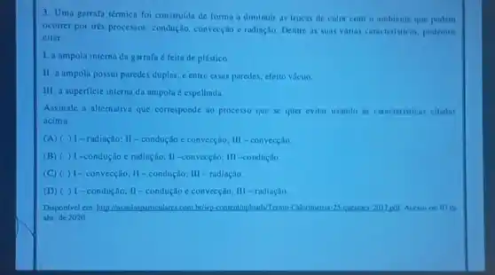 3. Uma garrafn térmica foi construida de forma a diminuir as trocas de calor com o ambiente que podem
ocorrer por très processos condução, convecção e radiação. Dentre as suas varias caracteristicas, podemos
citar:
1. a ampola interna da garrafa é feita de plástico.
II. a ampola possui paredes duplas, e entre essas paredes, efeito vácuo.
III. a superficie interna da ampola é espelhada.
Assinale a alternativa que corresponde ao processo que se quer evitar usando as caracteristicas citadas
acima
(A) ( )- radiação; II-condução e convecção; III - convecção.
(B) ( )1-condução e radiação: II -convecçôi; III -condução.
(C) ( ) I - convecção; II-condução; II - radiação.
(D) ( ) I - condução; II -condução e convecçilo; III - radinção
Disponivel em http://nsaulasparticulares.com.br/wp -content/uploads/Termo-Caloumetria 25-questoes:2017.pul. Acesso cm ( ) I do
abr. de 2020