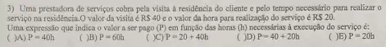 3) Uma prestadora de serviços cobra pela visita à residência do cliente e pelo tempo necessário para realizar o
serviço na residência.O valor da visita é RS40 e o valor da hora para realização do serviço é R 20.
Uma expressão que indica o valor a ser pago (P) em função das horas (h) necessárias ả execução do serviço é:
( )A) P=40h
( )B) P=60h
( )C) P=20+40h
( )D) P=40+20h
( )E) P=20h