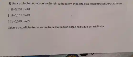 3) Uma titulação de padronização foi realizada em triplicata e as concentrações exatas foram:
[ ]1=0,102mol/L
[ ]2=0,101mol/L
[ ]1=0,099mol/L
Calcule o coeficiente de variação dessa padronização realizada em triplicata.