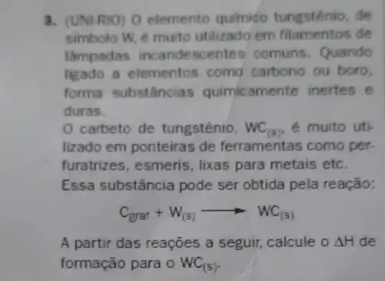 3. (UNI-RIO) O elemento quimido tungsténio, de
simbolo W, é muito utilizado em de
lampadas incandescentes comuns Quando
ligado a elementos como carbono ou boro.
forma substâncias quimicamente inertes e
duras.
0 carbeto de tungstênio. WC_((s)) e muito uti
lizado em ponteiras de ferramentas como per
furatrizes , esmeris, lixas para metais etc.
Essa substância pode ser obtida pela reação:
C_(grat)+W_((s))arrow WC_((s))
A partir das reaçōes a seguir, calcule o Delta H de
formação para o WC_((s))