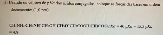 3. Usando os valores de pKa dos ácidos conjugados coloque as forças das bases em ordem
decrescente: (1,0 pto)
CHBNH_(2)CCH_(3)CH_(2)NHCH_(2)OHCH_(3)O^-CH_(2)COOHCH_(2)CH_(2)COO_(3)^-gK_(2)=40)times KC=15.5pKa
=4,8