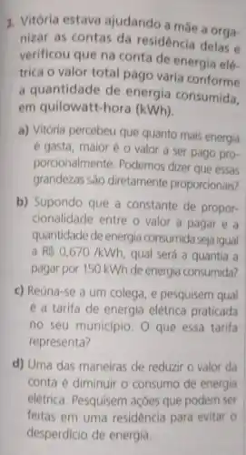 3. Vitória estava ajudando a màe a orga-
nizar as contas da residência delas e
verificou que na conta de energia elé-
trica o valor total pago varia conforme
a quantidade de energia consumida.
em quilowatt-hora (kWh).
a) Vitória percebeu que quanto mais energia
é gasta, maior é o valor a ser pago pro-
porcionalmente. Podemos dizer que essas
grandezas são diretamente proporcionais?
b) Supondo que a constante de propor-
cionalidade entre o valor a pagar e a
quantidade de energia consumida seja igual
a R 0,670/kWh qual será a quantia a
pagar por 150 kWh de energia consumida?
c) Reúna-se a um colega, e pesquisem qual
é a tarifa de energia elétrica praticada
no seu municipio. O que essa tarifa
representa?
d) Uma das maneiras de reduzir o valor da
conta é diminuir o consumo de energia
elétrica. Pesquisem açóes que podem ser