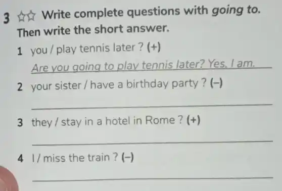 3 write complete questions with going to.
Then write the short answer.
1 you/play tennis later? (+)
__ .
2 your sister I have a birthday party? (-)
__
3 they/stay in a hotel in Rome ? (+)
__
41/miss the train? (-)
__